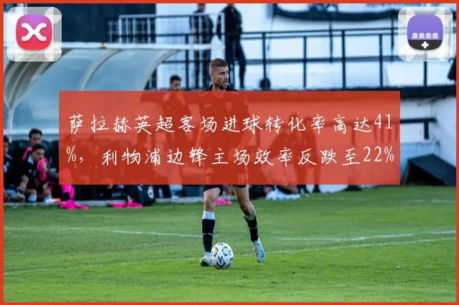 萨拉赫英超客场进球转化率高达41%，利物浦边锋主场效率反跌至22%现诡异反差