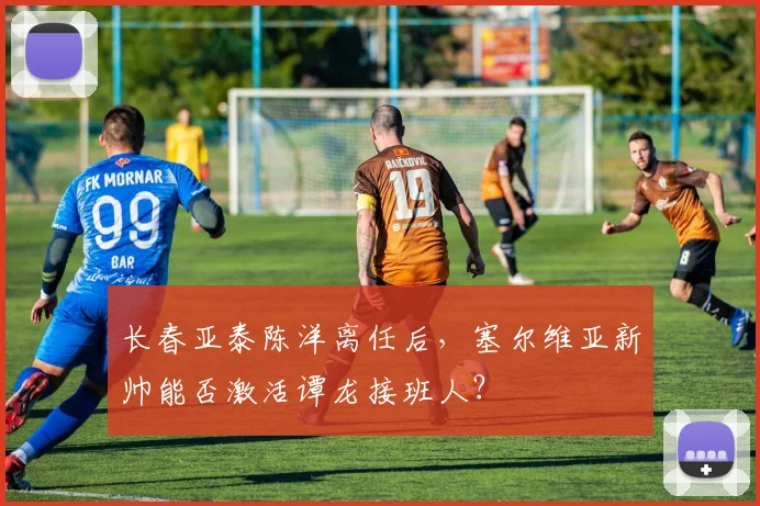 长春亚泰陈洋离任后,塞尔维亚新帅能否激活谭龙接班人?