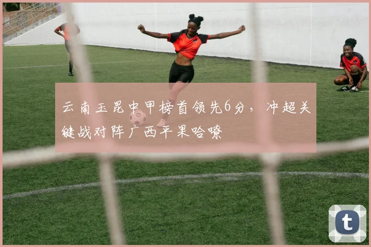 云南玉昆中甲榜首领先6分,冲超关键战对阵广西平果哈嘹