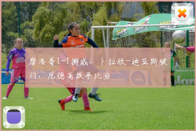 摩洛哥1-1挪威,卜拉欣-迪亚斯破门,厄德高扳平比分